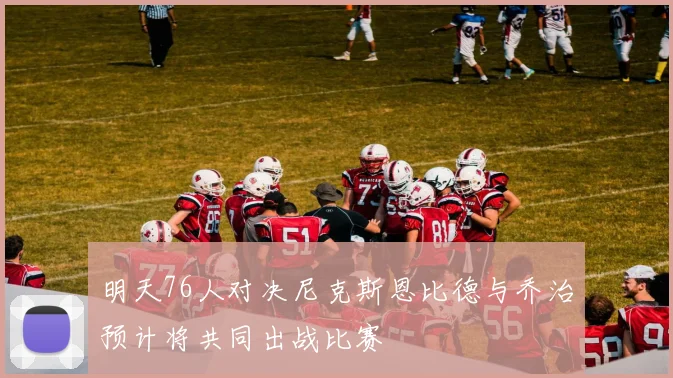 明天76人对决尼克斯恩比德与乔治预计将共同出战比赛