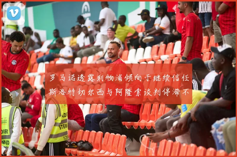 罗马诺透露利物浦倾向于继续信任斯洛特切尔西与阿隆索谈判停滞不前