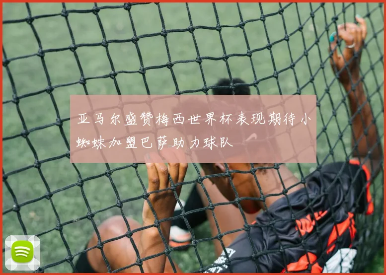 亚马尔盛赞梅西世界杯表现期待小蜘蛛加盟巴萨助力球队