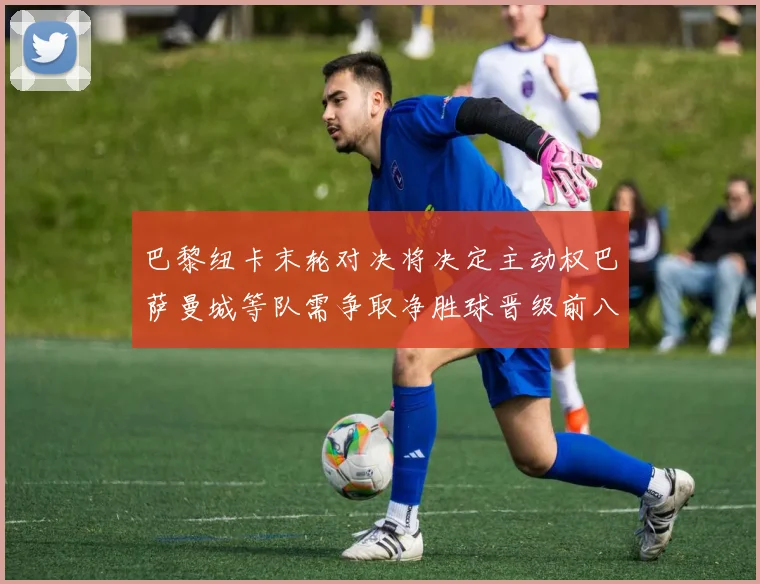 巴黎纽卡末轮对决将决定主动权巴萨曼城等队需争取净胜球晋级前八