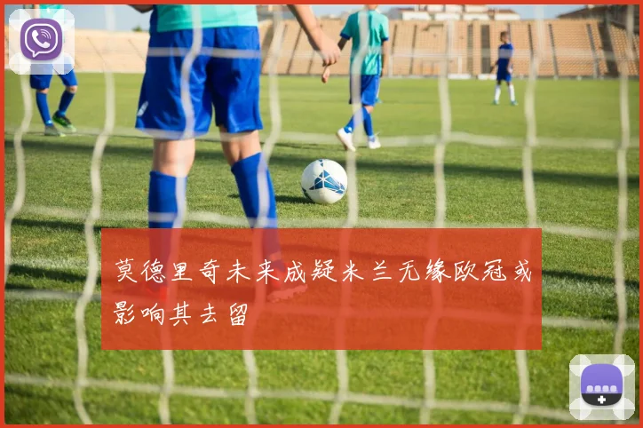 莫德里奇未来成疑米兰无缘欧冠或影响其去留