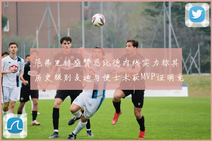 范弗里特盛赞恩比德内线实力称其历史级别麦迪与便士未获MVP证明竞争激烈