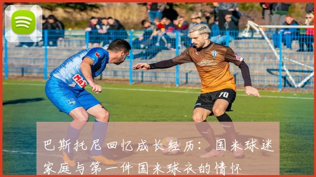 巴斯托尼回忆成长经历：国米球迷家庭与第一件国米球衣的情怀
