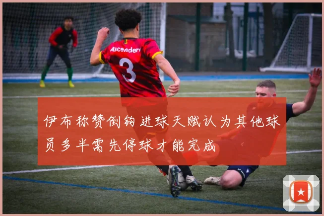 伊布称赞倒钩进球天赋认为其他球员多半需先停球才能完成