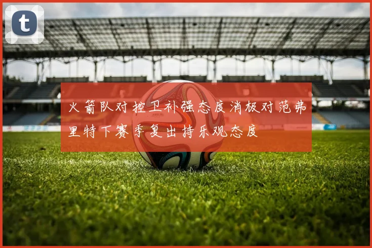 火箭队对控卫补强态度消极对范弗里特下赛季复出持乐观态度