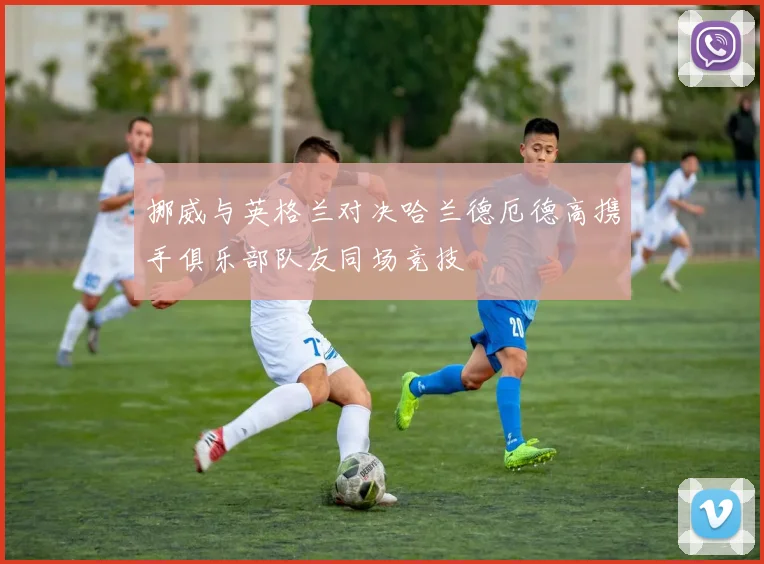 挪威与英格兰对决哈兰德厄德高携手俱乐部队友同场竞技