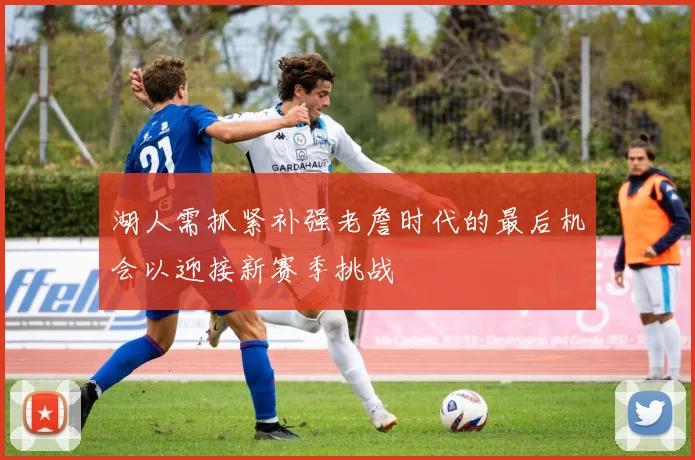 湖人需抓紧补强老詹时代的最后机会以迎接新赛季挑战