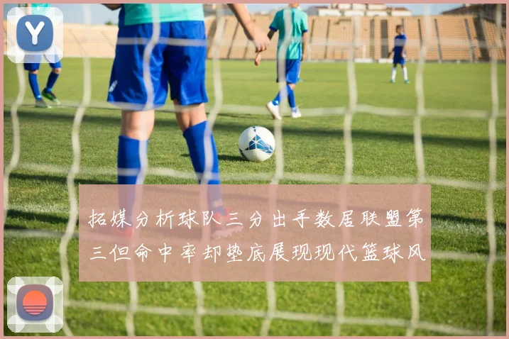 拓媒分析球队三分出手数居联盟第三但命中率却垫底展现现代篮球风格