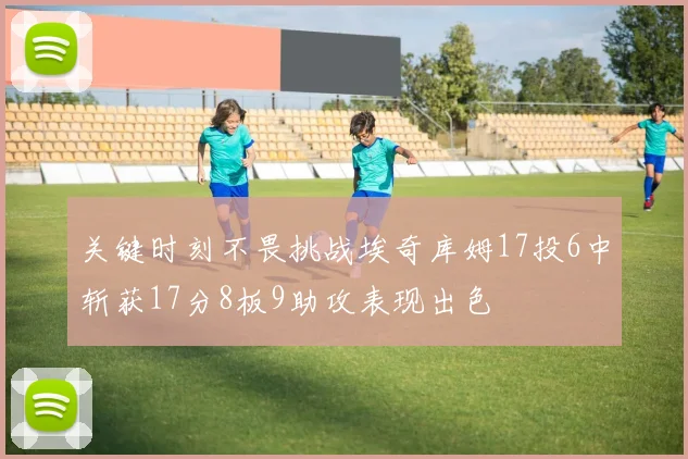 关键时刻不畏挑战埃奇库姆17投6中斩获17分8板9助攻表现出色