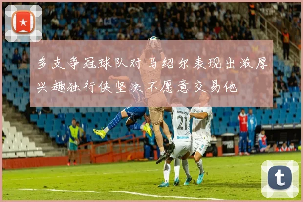 多支争冠球队对马绍尔表现出浓厚兴趣独行侠坚决不愿意交易他