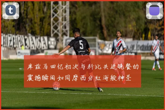 库兹马回忆初次与科比共进晚餐的震撼瞬间如同摩西分红海般神圣