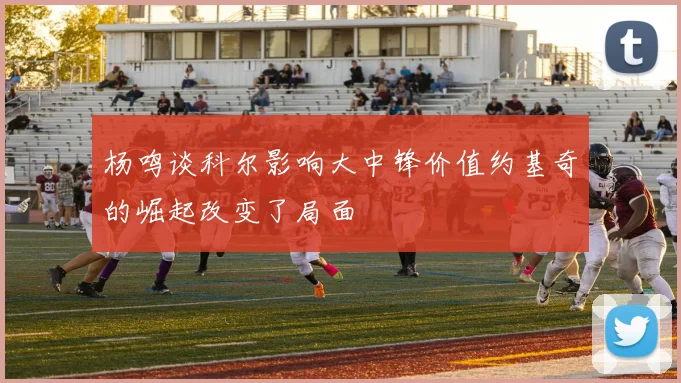 杨鸣谈科尔影响大中锋价值约基奇的崛起改变了局面