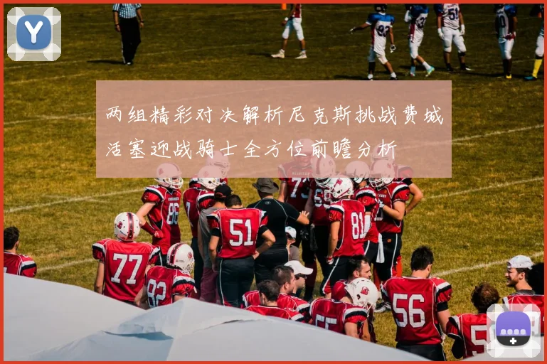 两组精彩对决解析尼克斯挑战费城活塞迎战骑士全方位前瞻分析