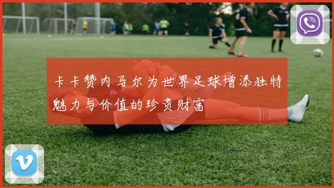 卡卡赞内马尔为世界足球增添独特魅力与价值的珍贵财富