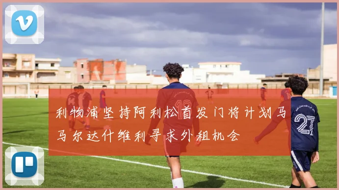 利物浦坚持阿利松首发门将计划马马尔达什维利寻求外租机会