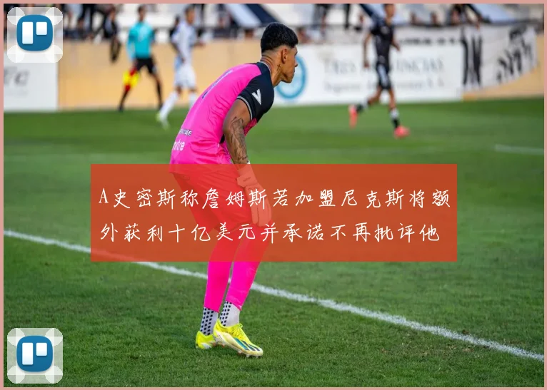 A史密斯称詹姆斯若加盟尼克斯将额外获利十亿美元并承诺不再批评他