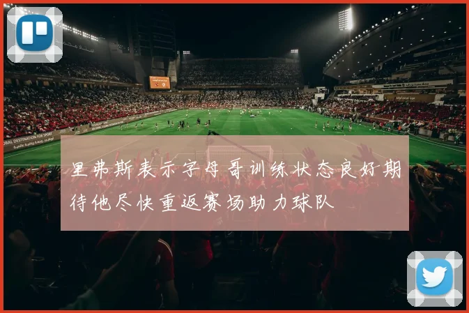 里弗斯表示字母哥训练状态良好期待他尽快重返赛场助力球队