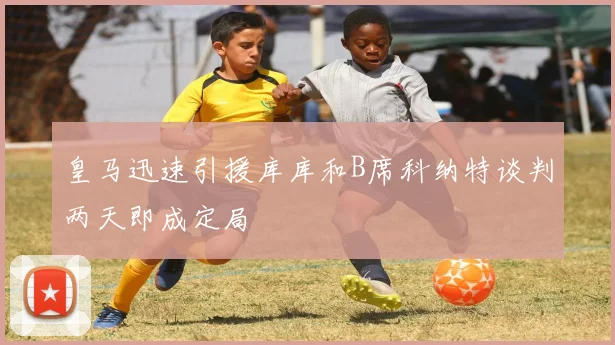 皇马迅速引援库库和B席科纳特谈判两天即成定局