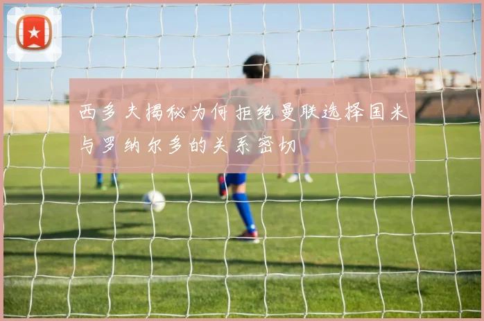 西多夫揭秘为何拒绝曼联选择国米与罗纳尔多的关系密切