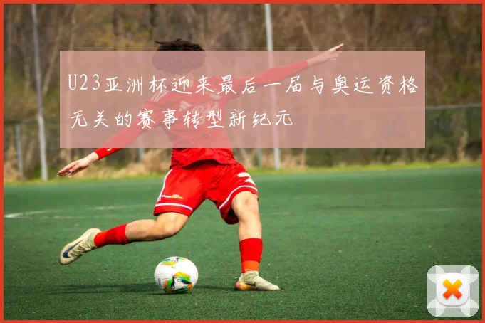 U23亚洲杯迎来最后一届与奥运资格无关的赛事转型新纪元
