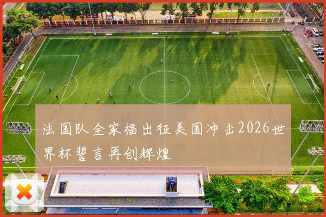 法国队全家福出征美国冲击2026世界杯誓言再创辉煌