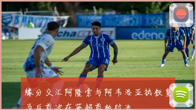 缘分交汇阿隆索与阿韦洛亚执教皇马后首次在英超首轮对决